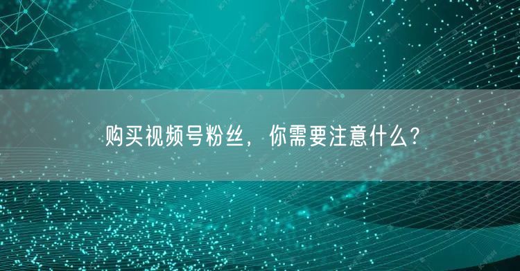 购买视频号粉丝，你需要注意什么？