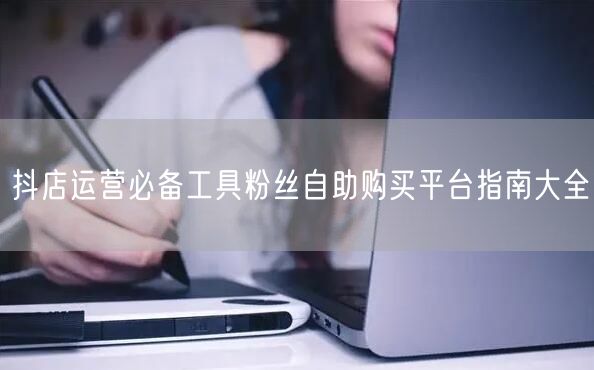 抖店运营必备工具粉丝自助购买平台指南大全