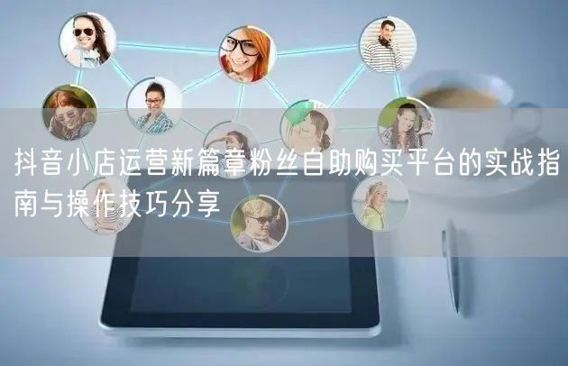抖音小店运营新篇章粉丝自助购买平台的实战指南与操作技巧分享