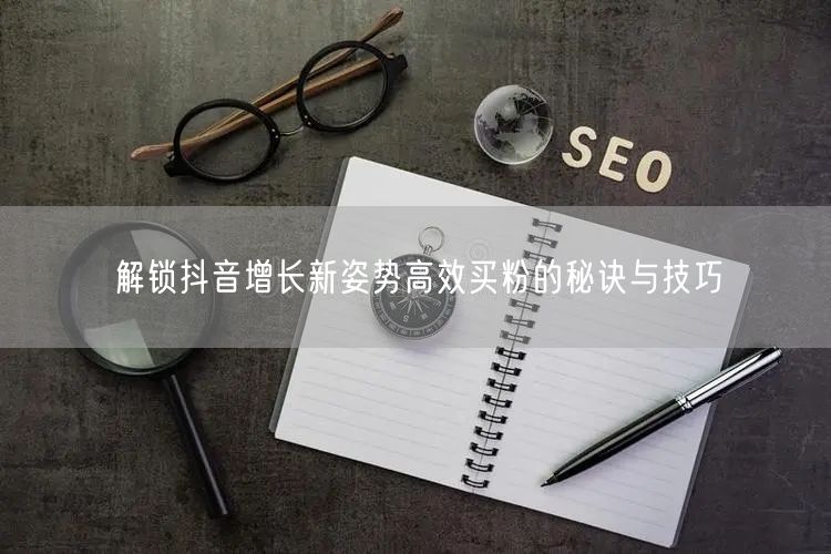 解锁抖音增长新姿势高效买粉的秘诀与技巧