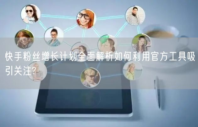 快手粉丝增长计划全面解析如何利用官方工具吸引关注?