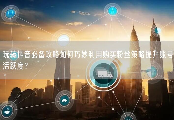 玩转抖音必备攻略如何巧妙利用购买粉丝策略提升账号活跃度？