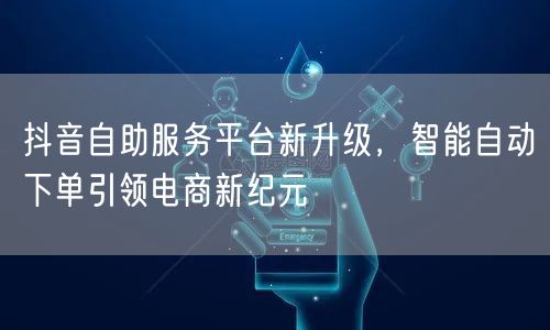 抖音自助服务平台新升级,智能自动下单引领电商新纪元