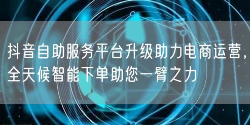 抖音自助服务平台升级助力电商运营，全天候智能下单助您一臂之力