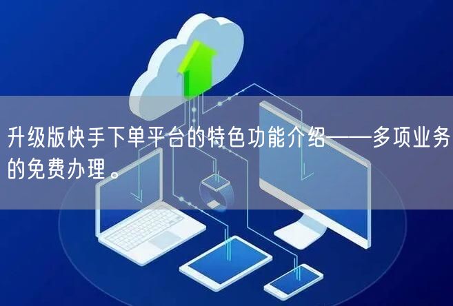 升级版快手下单平台的特色功能介绍——多项业务的免费办理。