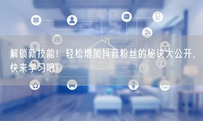 解锁新技能！轻松增加抖音粉丝的秘诀大公开，快来学习吧！