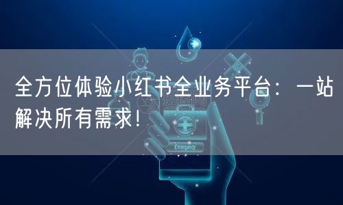 全方位体验小红书全业务平台：一站解决所有需求！